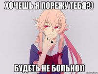 хочешь я порежу тебя?) будеть не больно))