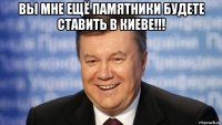 вы мне ещё памятники будете ставить в киеве!!! 