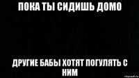 пока ты сидишь домо другие бабы хотят погулять с ним