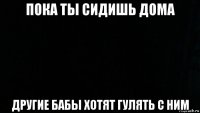 пока ты сидишь дома другие бабы хотят гулять с ним