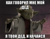 как говорил мне мой дед я твой дед, и качайся