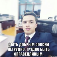  быть добрым совсем нетрудно: трудно быть справедливым.