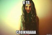 я тп сложнаааа