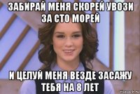 забирай меня скорей увози за сто морей и целуй меня везде засажу тебя на 8 лет