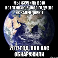 мы изучили всю вселенную в 1500 году (по их календарю) 2017 год, они нас обнаружили