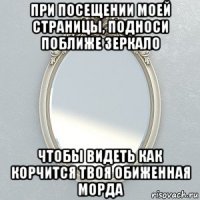 при посещении моей страницы, подноси поближе зеркало чтобы видеть как корчится твоя обиженная морда