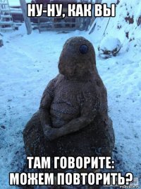 ну-ну, как вы там говорите: можем повторить?