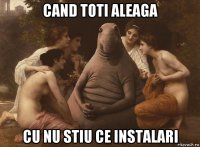cand toti aleaga cu nu stiu ce instalari