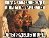 когда заказчик ждет ответы на замечания ...а ты ждешь море...
