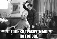  тут только трахнуть могут по голове