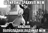 штирлиц трахнул мем красное полусладкое,подумал мем