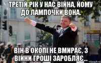 третій рік у нас війна, йому до лампочки вона. він в окопі не вмирає, з війни гроші заробляє...