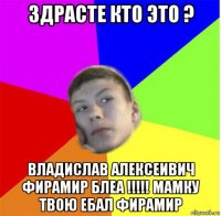 здрасте кто это ? владислав алексеивич фирамир блеа !!!!! мамку твою ебал фирамир
