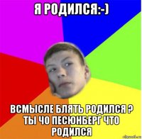 я родился:-) всмысле блять родился ? ты чо песюнберг что родился