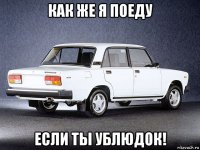 как же я поеду если ты ублюдок!
