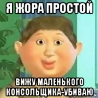я жора простой вижу маленького консольщика-убиваю