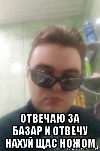  отвечаю за базар и отвечу нахуй щас ножом