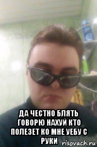  да честно блять говорю нахуй кто полезет ко мне уебу с руки