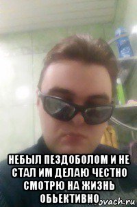  небыл пездоболом и не стал им делаю честно смотрю на жизнь обьективно