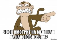  че он смотрит на меня как на какого зверька?