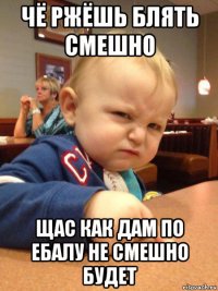 чё ржёшь блять смешно щас как дам по ебалу не смешно будет