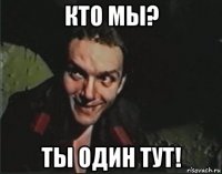кто мы? ты один тут!