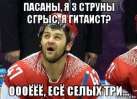 пасаны, я 3 струны сгрыс, я гитаист? оооёёё, есё селых три...