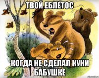 твой еблетос когда не сделал куни бабушке