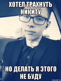 хотел трахнуть никиту но делать я этого не буду