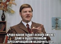 -браво какой талант,оскора ему,нет даже к общественным дрессировщиком назначить его.