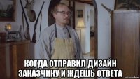  когда отправил дизайн заказчику и ждешь ответа