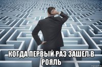  когда первый раз зашел в рояль