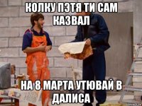 колку пэтя ти сам казвал на 8 марта утювай в далиса