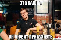 это сашка он любит прибухнуть