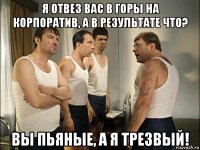 я отвез вас в горы на корпоратив, а в результате что? вы пьяные, а я трезвый!