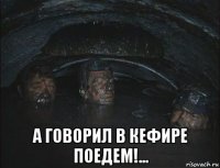  а говорил в кефире поедем!...