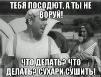 тебя посодют, а ты не воруй! что делать? что делать? сухари сушить!