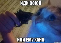 иди воюй или ему хана