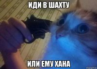 иди в шахту или ему хана