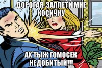 дорогая, заплети мне косичку ах тыж гомосек недобитый!!!