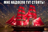 мне надоело тут стоять! 