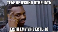 тебе не нужно отвечать если ему уже есть 18