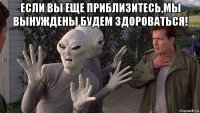 если вы еще приблизитесь,мы вынуждены будем здороваться! 