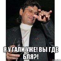  я у гали уже! вы где бля?!