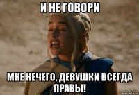 и не говори мне нечего, девушки всегда правы!