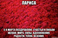 лариса с 8 марта поздравляю. счастья и любви желаю, мира, силы, вдохновения, радости, тепла, везения.