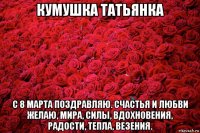 кумушка татьянка с 8 марта поздравляю. счастья и любви желаю, мира, силы, вдохновения, радости, тепла, везения.