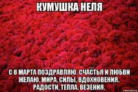 кумушка неля с 8 марта поздравляю. счастья и любви желаю, мира, силы, вдохновения, радости, тепла, везения.
