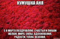 кумушка аня с 8 марта поздравляю. счастья и любви желаю, мира, силы, вдохновения, радости, тепла, везения.