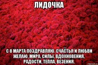 лидочка с 8 марта поздравляю. счастья и любви желаю, мира, силы, вдохновения, радости, тепла, везения.